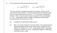 (i)
In this question the following formulae may be used:
.(1+ i)" – 1
.1-(1+і) "
FV = PMT
PV = PMT
i
Ten years ago, Max's grandparents started an investment to help cover the
costs of her university studies. At the end of each month, they deposited $200
into an account earning interest at a rate of 4.5% per annum, compounded
monthly. After 4 years, the annual interest rate paid by the account dropped
to 3.6% , compounded monthly, and Max's grandparents increased their
monthly payment into the account to $300.
(а)
Calculate the current balance of the account.
(b)
Max is now ready to begin her university studies. Her grandparents have
stopped depositing into the account but the account continues to earn
interest at an annual rate of 3.6% , compounded monthly. Max makes
withdrawals of $600 per month. Calculate the number of withdrawals
which Max is able to make.
