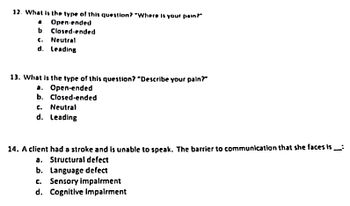 12. What is the type of this question? "Where is your pain?"
Open-ended
Closed-ended
b.
c. Neutral
d. Leading
13. What is the type of this question? "Describe your pain?"
a. Open-ended
b. Closed-ended
c. Neutral
d. Leading
14. A client had a stroke and is unable to speak. The barrier to communication that she faces is___:
a. Structural defect
b. Language defect
c. Sensory impairment
d. Cognitive Impairment