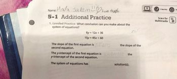 Name: Mala Salem ove Math
5-1 Additional Practice
1. Leveled Practice What conclusion can you make about the
system of equations?
6y= 12x + 36
15y = 45x + 60
The slope of the first equation is NO
second equation.
The y-intercept of the first equation is
y-intercept of the second equation.
The system of equations has
the slope of the
At the
solution(s).
PRACTICE (¹)
Scan for
Multimedia
TU