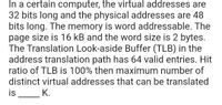 In a certain computer, the virtual addresses are
32 bits long and the physical addresses are 48
bits long. The memory is word addressable. The
page size is 16 kB and the word size is 2 bytes.
The Translation Look-aside Buffer (TLB) in the
address translation path has 64 valid entries. Hit
ratio of TLB is 100% then maximum number of
distinct virtual addresses that can be translated
is
K.
