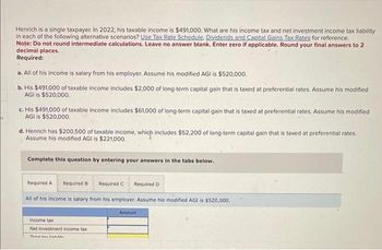 Henrich is a single taxpayer. In 2022, his taxable income is $491,000. What are his income tax and net investment income tax liability
in each of the following alternative scenarios? Use Tax Rate Schedule, Dividends and Capital Gains Tax Rates for reference.
Note: Do not round intermediate calculations. Leave no answer blank. Enter zero if applicable. Round your final answers to 2
decimal places.
Required:
a. All of his income is salary from his employer. Assume his modified AGI is $520,000.
b. His $491,000 of taxable income includes $2,000 of long-term capital gain that is taxed at preferential rates. Assume his modified
AGI is $520,000.
c. His $491,000 of taxable income includes $61,000 of long-term capital gain that is taxed at preferential rates. Assume his modified
AGI is $520,000.
d. Henrich has $200.500 of taxable income, which includes $52,200 of long-term capital gain that is taxed at preferential rates.
Assume his modified AGI is $221,000.
Complete this question by entering your answers in the tabs below.
Required A Required B
Required C Required D
All of his income is salary from his employer. Assume his modified AGI is $520,000.
Income tax
Net investment income tax
Tatal tavlishilik
Amount