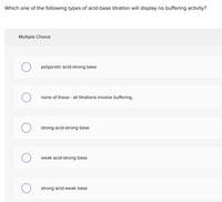 Which one of the following types of acid-base titration will display no buffering activity?
Multiple Choice
polyprotic acid-strong base
none of these - all titrations involve buffering.
strong acid-strong base
weak acid-strong base
strong acid-weak base
