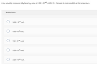 A low solubility compound AB3 has a Ksp value of 2.021 × 10-40 at 25.0 °C. Calculate its molar solubility at this temperature.
Multiple Choice
9.060 x 10-11 mol/L
4.513 x 10-9 mol/L
1.192 x 10-10 mol/L
5.231 x 10-11 mol/L
2.021 x 10-10 mol/L
