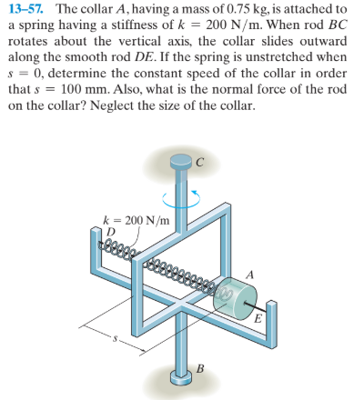 13-57. The collar A, having a mass of 0.75 kg, is attached to
a spring having a stiffness of k = 200 N/m. When rod BC
rotates about the vertical axis, the collar slides outward
along the smooth rod DE. If the spring is unstretched when
s = 0, determine the constant speed of the collar in order
that s = 100 mm. Also, what is the normal force of the rod
on the collar? Neglect the size of the collar.
k = 200 N/m
