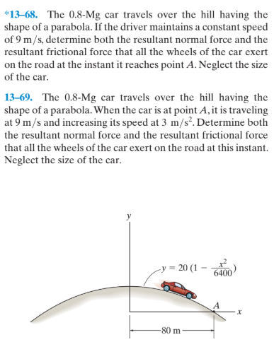 *13-68. The 0.8-Mg car travels over the hill having the
shape of a parabola. If the driver maintains a constant speed
of 9 m/s, determine both the resultant normal force and the
resultant frictional force that all the wheels of the car exert
on the road at the instant it reaches point A. Neglect the size
of the car.
13-69. The 0.8-Mg car travels over the hill having the
shape of a parabola. When the car is at point A, it is traveling
at 9 m/s and increasing its speed at 3 m/s?. Determine both
the resultant normal force and the resultant frictional force
that all the wheels of the car exert on the road at this instant.
Neglect the size of the car.
-y = 20 (1 -
6400
80 m
