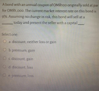 A bond with an annual coupon of OMR100 originally sold at par
for OMR1,00o. The current market interest rate on this bond is
9%. Assuming no change in risk, this bond will sell at a
today and present the seller with a capital_
Select one:
O a. discount; neither loss or gain
O b. premium; gain
O c. discount; gain
O d. discount; loss
O e. premium; loss
