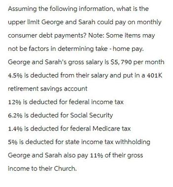 Assuming the following information, what is the
upper limit George and Sarah could pay on monthly
consumer debt payments? Note: Some items may
not be factors in determining take-home pay.
George and Sarah's gross salary is $5,790 per month
4.5% is deducted from their salary and put in a 401K
retirement savings account
12% is deducted for federal income tax
6.2% is deducted for Social Security
1.4% is deducted for federal Medicare tax
5% is deducted for state income tax withholding
George and Sarah also pay 11% of their gross
income to their Church.