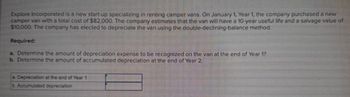 Explore Incorporated is a new start-up specializing in renting camper vans. On January 1, Year 1, the company purchased a new
camper van with a total cost of $82,000. The company estimates that the van will have a 10-year useful life and a salvage value of
$10,000. The company has elected to depreciate the van using the double-declining-balance method.
Required:
a. Determine the amount of depreciation expense to be recognized on the van at the end of Year 1?
b. Determine the amount of accumulated depreciation at the end of Year 2.
a Depreciation at the end of Year 1
b. Accumulated depreciation