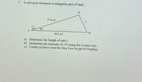 1. A surveyor measures a triangular plot of land.
72.8 yd.
20°
80.5 yd.
a) Determine the length of side I.
b) Determine the measure of ZN using the Cosine Law.
c) Could you have used the Sine Law in part b? Explain.
