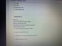 * Question Completion Status:
O T cells
B cells
phagocytic cells
natural killer cells
QUESTION 14
Histamine
causes local blood vessels to dilate
attracts natural killer cells
stimulates the release of defensive proteins
repels phagocytic cells
causes local blood vessels to dilate
attracts natural killer cells
stimulates the release of defensive proteins
repels phagocytic cells
OUECTION 15
