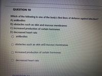 QUESTION 10
Which of the following is one of the body's first lines of defense against infection?
A) antibodies
B) obstacles such as skin and mucous membranes
C) increased production of certain hormones
D) decreased heart rate
O antibodies
obstacles such as skin and mucous membranes
increased production of certain hormones
O decreased heart rate
ouEST ON 11
