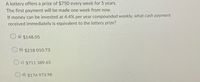 A lottery offers a prize of $750 every week for 5 years.
The first payment will be made one week from now.
If money can be invested at 4.4% per year compounded weekly, what cash payment
received immediately is equivalent to the lottery prize?
a) $148.05
b) $218 010.73
c) $711 389.65
d) $174 973.98
