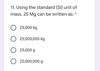 11. Using the standard (SI) unit of
mass, 25 Mg can be written as:
O 25,000 kg
O 25,000,000 kg
O 25,000 g
O 25,000,000 g
