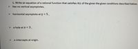 1. Write an equation of a rational function that satisfies ALL of the given the given conditions described below.
has no vertical asymptotes,
> horizontal asymptote at y = 5,
a hole at X = 3,
> x-intercepts at origin.
