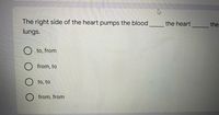 The right side of the heart pumps the blood
the heart
the
lungs.
O to, from
from, to
O to, to
O from, from
