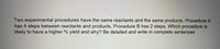 Two experimental procedures have the same reactants and the same products. Procedure A
has 4 steps between reactants and products. Procedure B has 2 steps. Which procedure is
likely to have a higher % yield and why? Be detailed and write in complete sentences
