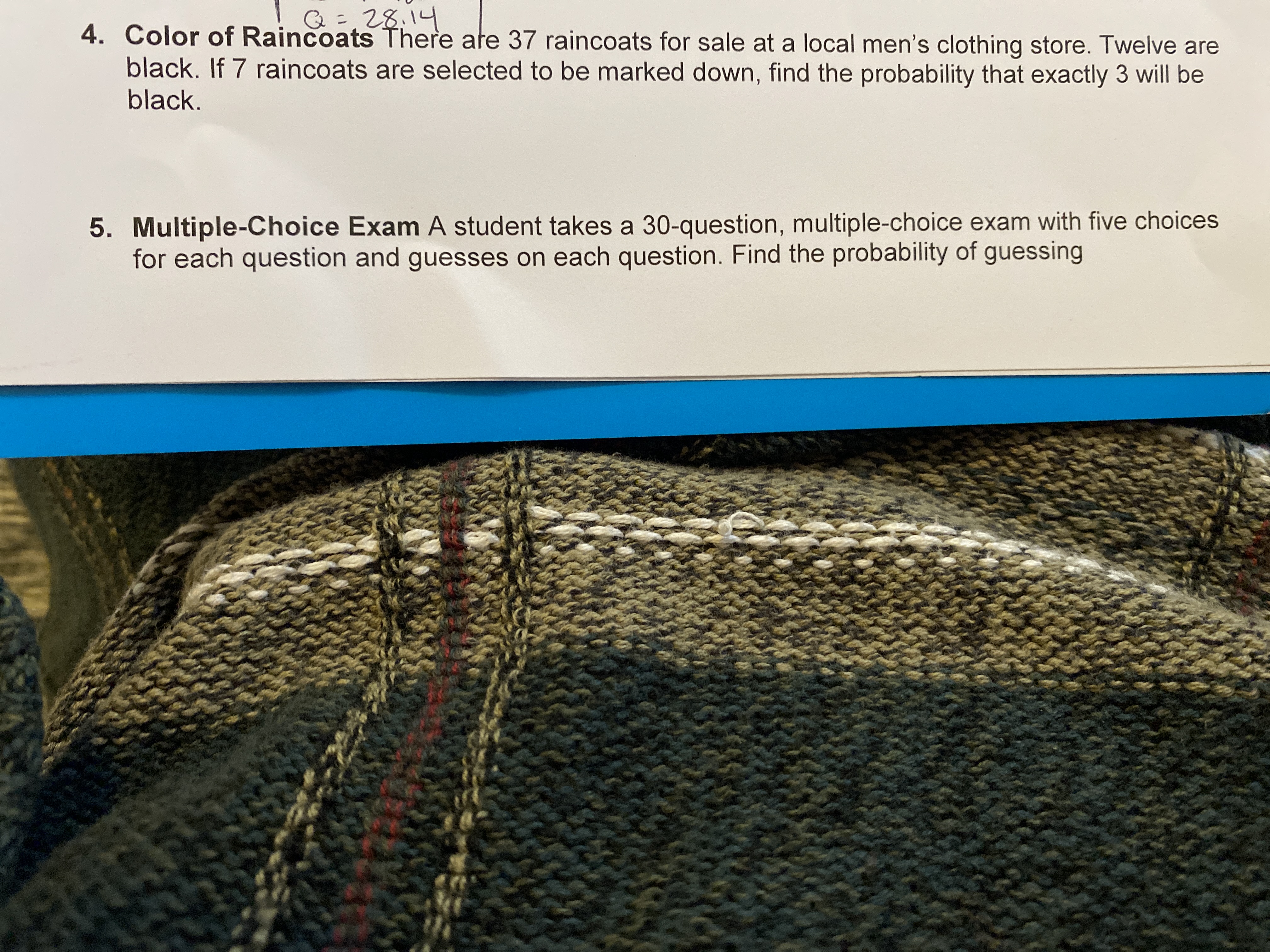 Q=28,14
4. Color of Raincoats There ate 37 raincoats for sale at a local men's clothing store. Twelve are
black. If 7 raincoats are selected to be marked down, find the probability that exactly 3 will be
black.
