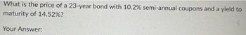 What is the price of a 23-year bond with 10.2% semi-annual coupons and a yield to
maturity of 14.52%?
Your Answer: