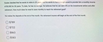 Gustav decided that he wants to retire in 25 years, and he wants to have enough saved to provide him a monthly income
of $3,000 for 30 years. To date, he has no savings. He believes that he can earn 6% on his investments before and after
retirement. How much does he need to save monthly to reach his retirement goal?
He makes the deposits at the end of the month. His retirement income will begin at the end of the first month.
$789
$722
$863
$583