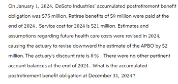 On January 1, 2024, DeSoto Industries' accumulated postretirement benefit
obligation was $75 million. Retiree benefits of $9 million were paid at the
end of 2024. Service cost for 2024 is $21 million. Estimates and
assumptions regarding future health care costs were revised in 2024,
causing the actuary to revise downward the estimate of the APBO by $2
million. The actuary's discount rate is 8% . There were no other pertinent
account balances at the end of 2024. What is the accumulated
postretirement benefit obligation at December 31, 2024?