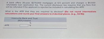 A bank offers 35-year, $270,000 mortgages at 6.5 percent and charges a $4,500
refundable loan application fee. The current disclosure law requires that any fees that
will be refunded if the applicant is rejected be included in calculating the APR.
What is the APR that they are required to disclose? (Do not round intermediate
calculations and round your final answers to 2 decimal places. (e.g., 32.16))
APR
Insecurity Bank and Trust
(Refundable)
%
%