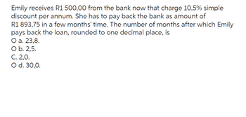 Emily receives R1 500,00 from the bank now that charge 10,5% simple
discount per annum. She has to pay back the bank as amount of
R1 893,75 in a few months' time. The number of months after which Emily
pays back the loan, rounded to one decimal place, is
O a. 23,8.
O b. 2,5.
C. 2,0.
O d. 30,0.