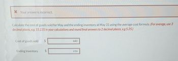 X Your answer is incorrect.
Calculate the cost of goods sold for May and the ending inventory at May 31 using the average cost formula. (For average, use 3
decimal places, e.g. 15.235 in your calculations and round final answers to 2 decimal places, e.g 5.25.)
Cost of goods sold
Ending Inventory
440
616