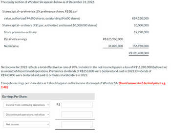 The equity section of Windsor SA appears below as of December 31, 2022.
Share capital-preference (6% preference shares, R$50 par
value, authorized 94,600 shares, outstanding 84,600 shares)
Share capital-ordinary (R$1 par, authorized and issued 10,000,000 shares)
Share premium-ordinary
Retained earnings
Net income
Earnings Per Share:
Income from continuing operations
Discontinued operations, net of tax
R$125,960,000
Net income
31,020,000
R$
R$4,230,000
Net income for 2022 reflects a total effective tax rate of 20%. Included in the net income figure is a loss of R$11,280,000 (before tax)
as a result of discontinued operations. Preference dividends of R$253,800 were declared and paid in 2022. Dividends of
R$ 940,000 were declared and paid to ordinary shareholders in 2022.
10,000,000
Compute earnings per share data as it should appear on the income statement of Windsor SA. (Round answers to 2 decimal places, e.g.
1.48.)
19,270,000
156,980,000
R$190,480,000