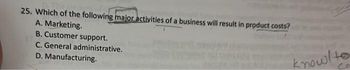 25. Which of the following major activities of a business will result in product costs?
A. Marketing.
B. Customer support.
C. General administrative.
D. Manufacturing.
knowlto