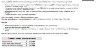 At January 1, 2024, Café Med leased restaurant equipment from Crescent Corporation under a nine-year lease agreement.
⚫The lease agreement specifies annual payments of $25,000 beginning January 1, 2024, the beginning of the lease, and on each
December 31 thereafter through 2031.
The equipment was acquired recently by Crescent at a cost of $180,000 (its fair value) and was expected to have a useful life of
12 years with no salvage value at the end of its life.
Because the lease term is only nine years, the asset does have an expected residual value at the end of the lease term of
$50,995.
• Crescent seeks a 10% return on its lease investments.
By this arrangement, the lease is deemed to be a finance lease.
Note: Use tables, Excel, or a financial calculator. (FV of $1. PV of $1. FVA of $1. PVA of $1, FVAD of $1 and PVAD of $1)
Required:
1. What will be the effect of the lease on Café Med's earnings for the first year (ignore taxes)?
Note: Enter decreases with negative sign.
2. What will be the balances in the balance sheet accounts related to the lease at the end of the first year for Café Med (ignore
taxes)?
Note: For all requirements, round your intermediate calculations and final answers to the nearest whole dollars.
Answer is complete but not entirely correct.
1. Effect on earnings
2. Lease payable balance (end of year)
$ (25,000)
$ 121,710
2. Right-of-use asset balance (end of year)
$146,710