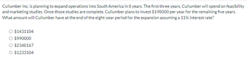 Cullumber Inc. is planning to expand operations into South America in 8 years. The first three years, Cullumber will spend on feasibility
and marketing studies. Once those studies are complete, Cullumber plans to invest $198000 per year for the remaining five years.
What amount will Cullumber have at the end of the eight-year period for the expansion assuming a 11% interest rate?
○ $1431104
$990000
○ $2348167
○ $1233104