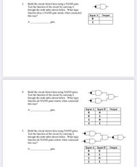 Build the circuit shown here using a NAND gate.
Test the function of the circuit by carrying it
through the truth table shown below. What logic
function does a NAND gate mimic when connected
this way?
2.
Input A
Output
A
gate.
1
Build the circuit shown here using NAND gates.
Test the function of the circuit by carrying it
through the truth table shown below. What logic
function do NAND gates mimic when connected
this way?
4.
A
gate.
Input A Input B
Output
1
1
1
1
Build the circuit shown here using NAND gates.
Test the function of the circuit by carrying it
through the truth table shown below. What logic
function do NAND gates mimic when connected
this way?
5.
Input A Input B
Output
A
gate.
1
1
1
1
