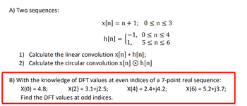 A) Two sequences:
x[n] = n + 1;
−1,
h[n] :
=
(1,
0≤n≤3
0≤ n ≤ 4
5≤n≤6
1) Calculate the linear convolution x[n] *h[n];
Calculate the circular convolution x[n] h[n]
2)
B) With the knowledge of DFT values at even indices of a 7-point real sequence:
X(0) = 4.8;
X(2) = 3.1+j2.5;
X(4) = 2.4+j4.2;
X(6) = 5.2+j3.7;
Find the DFT values at odd indices.