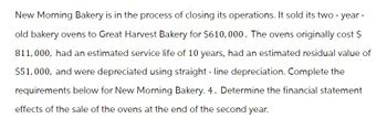 New Morning Bakery is in the process of closing its operations. It sold its two-year-
old bakery ovens to Great Harvest Bakery for $610,000. The ovens originally cost $
811,000, had an estimated service life of 10 years, had an estimated residual value of
$51,000, and were depreciated using straight-line depreciation. Complete the
requirements below for New Morning Bakery. 4. Determine the financial statement
effects of the sale of the ovens at the end of the second year.