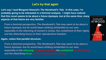 Let's try that again
Let's say I read Margaret Atwood's The Handmaid's Tale. In this case, I'm
probably going to be interested in a feminist analysis. I might have noticed
that this novel seems to be about a future dystopia, but at the same time, many
aspects of that future are very familiar.
From a feminist perspective, The Handmaid's Tale may seem to be about a
future dystopia, but its world bears striking similarities to our own,
especially in the silencing of women's voices, the curtailment of their rights,
and the disturbing focus on their reproductive freedom.
Again, notice that parallel structure:
From a feminist perspective, The Handmaid's Tale may seem to be about a
future dystopia, but its world bears striking similarities to our own,
especially in the silencing of women's voices, the curtailment of their rights,
and the disturbing focus on their reproductive freedom.
MARGARET
ATWOOD
THE
HANDMAID'S
TALE