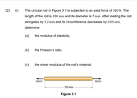 Q3
(i)
The circular rod in Figure 3.1 is subjected to an axial force of 300 N. The
length of the rod is 200 mm and its diameter is 7 mm. After loading the rod
elongates by 1.2 mm and its circumference decreases by 0.05 mm,
determine
(a)
the modulus of elasticity,
(b)
the Poisson's ratio,
(c)
the shear modulus of the rod's material.
300 N
300 N
200 mm
Figure 3.1
