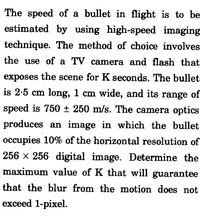 The speed of a bullet in flight is to be
estimated by using high-speed imaging
technique. The method of choice involves
the use of a TV camera and flash that
exposes the scene for K seconds. The bullet
is 2-5 cm long, 1 cm wide, and its range of
speed is 750 ± 250 m/s. The camera optics
produces an image in which the bullet
occupies 10% of the horizontal resolution of
256 x 256 digital image. Determine the
maximum value of K that will guarantee
that the blur from the motion does not
exceed 1-pixel.
