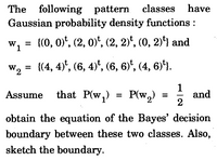 The following pattern classes have
Gaussian probability density functions :
w, = {(0, 0)", (2, 0)*, (2, 2)*, (0, 2)'4 and
W1
%3D
W2 =
{(4, 4)*, (6, 4)*, (6, 6)*, (4, 6)'1.
that P(w,) = P(w,) :
1
and
2
Assume
obtain the equation of the Bayes' decision
boundary between these two classes. Also,
sketch the boundary.
