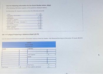 Use the following Information for the Quick Studies below. (Algo)
[The following information applies to the questions displayed below]
On December 31, Hawkin's records show the following accounts.
Assets
Cash
Accounts Receivable
Supplies.
Equipment
Accounts Payable
Common stock
Retained earnings, December 1
Dividends
Services Revenue
Wages Expense
Rent Expense
Utilities Expense
Total Assets
QS 1-17 (Algo) Preparing a balance sheet LO P2
Use the above information to prepare a December balance sheet for Hawkin. Hint Retained Earnings on December 31 equals $6,600.
5
HAWKIN
Balance Sheet
December 31
Liabilities
$ 7,300
600
4,100
14, 100
7,100
12,400
Total Liablities
Equity
5,100
3,200
17,100
1,000
2,600
1,800
Total Equity
0 Total Liablities and Equity
S
S
S
0
0
0
B