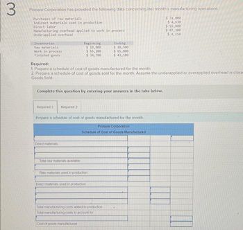 3
Primare Corporation has provided the following data concerning last month's manufacturing operations.
Purchases of raw materials
Indirect materials used in production
Direct labor
Hanufacturing overhead applied to work in process
Underapplied overhead
Inventories
Raw materials
Work in process.
Finished goods
Required 11 Required 2
Complete this question by entering your answers in the tabs below.
Beginning.
$ 10,800
$ 55,200
$ 34,700
Required:
1. Prepare a schedule of cost of goods manufactured for the month,
2. Prepare a schedule of cost of goods sold for the month Assume the underapplied or overapplied overhead is close
Goods Sold.
Direct materials
Prepare a schedule of cost of goods manufactured for the month.
Primare Corporation
Schedule of Cost of Goods Manufactured i
Total raw materials available
Raw materials used in production
Ending
$ 18,500
$ 65,800
$ 43,100
Direct materials used in production
Total manufacturing costs added to production
Total manufacturing costs to account for
Cost of goods manufactured
$ 31,000
$ 4,630
$ 59,800
$ 87,300
$ 4,150