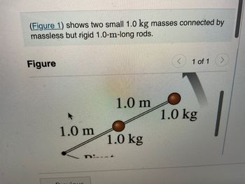 **Transcription for Educational Website**

---

**Description:**

The diagram (Figure 1) illustrates a system consisting of two small masses, each weighing 1.0 kg. These masses are interconnected by massless but rigid rods, each measuring 1.0 meters in length.

**Figure Explanation:**

- The diagram shows two brown spheres representing 1.0 kg masses.
- Each mass is connected by a rod labeled as 1.0 m in length.
- The structure forms a linear configuration with the two rods meeting at a central pivot point.

This setup is typically used to explore concepts related to rotational motion, centers of mass, or rigid body dynamics. It highlights the interaction of mass and distance, integral to understanding moments of inertia and related physical principles.