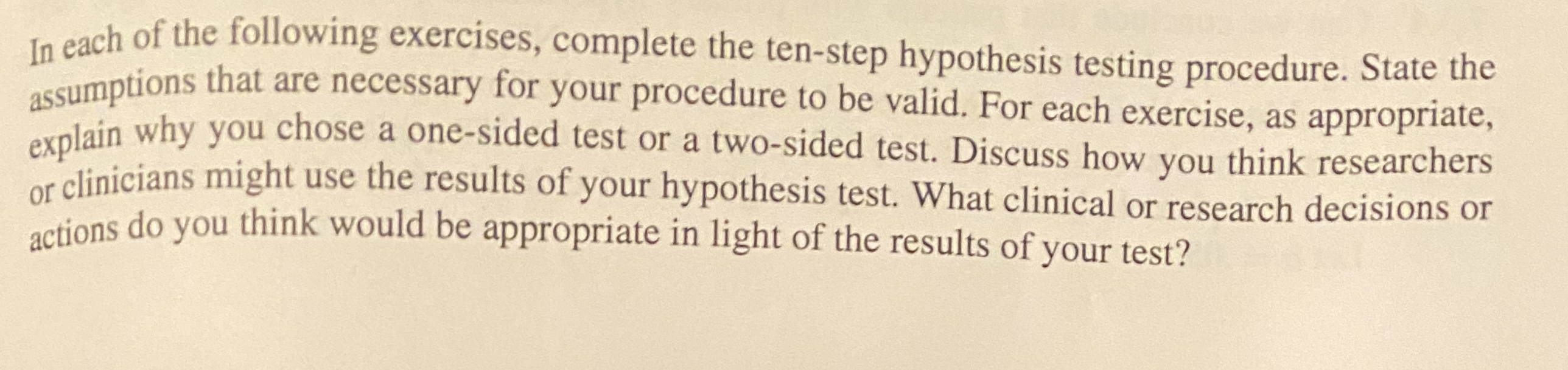 te cach of the following exercises, complete the ten-step hypothesis testing procedure. State the
assumptions that are necessary for your procedure to be valid. For each exercise, as appropriate,
olain why you chose a one-sided test or a two-sided test. Discuss how you think researchers
or clinicians might use the results of your hypothesis test. What clinical or research decisions or
actions do you think would be appropriate in light of the results of your test?
