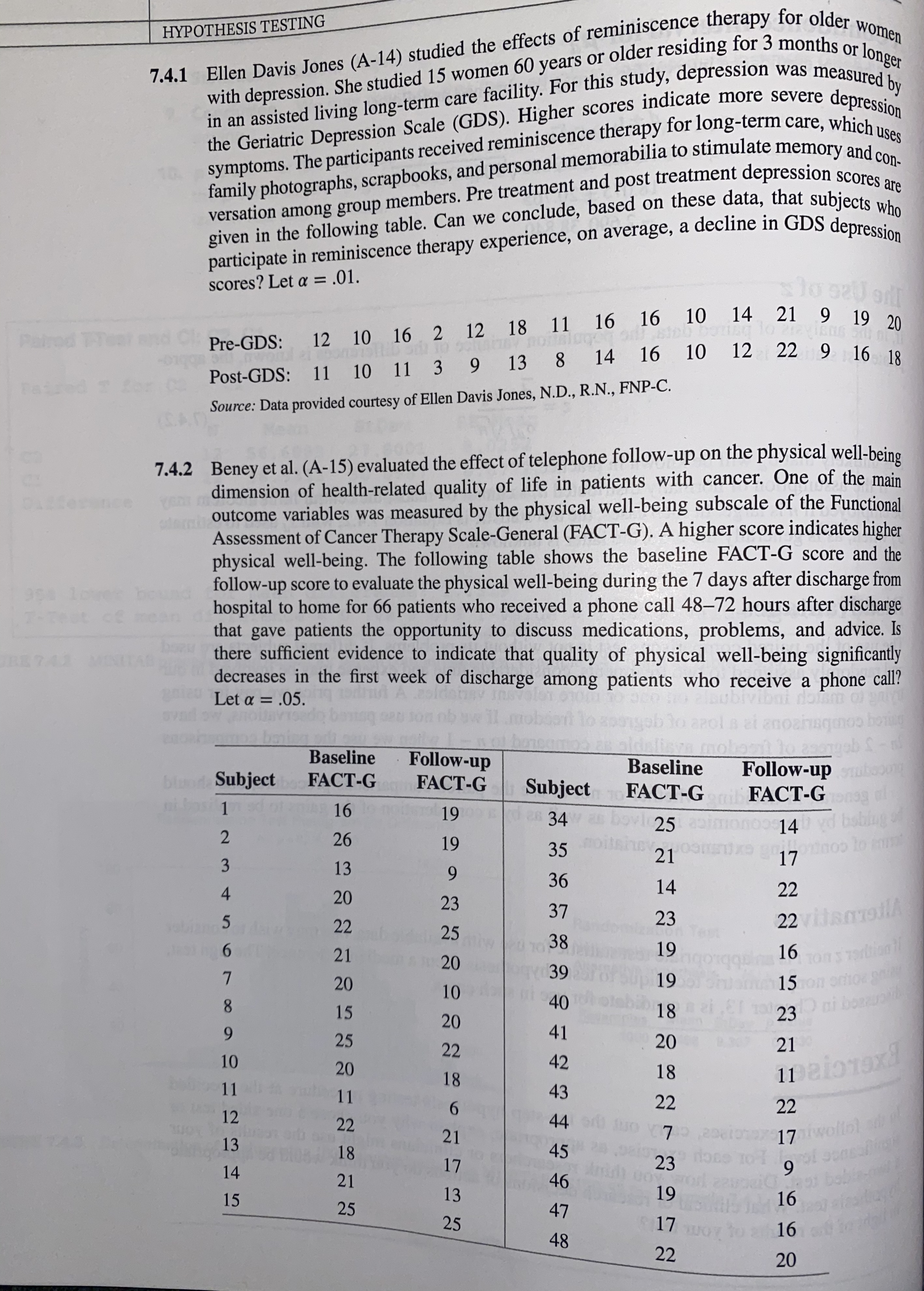 7.4.1 Ellen Davis Jones (A-14) studied the effects of reminiscence therapy for older women
with depression. She studied 15 women 60 years or older residing for 3 months or longer
HYPOTHESIS TESTING
in an assisted living long-term care facility. For this study, depression was measonger
the Geriatric Depression Scale (GDS). Higher scores indicate more severe de cd by
scores
symptoms. The participants received reminiscence therapy for long-term care, which uses
family photographs, scrapbooks, and personal memorabilia to stimulate memory and con-
Scores are
given in the following table. Can we conclude, based on these data, that subjects who
participate in reminiscence therapy experience, on average, a decline in GDS depression
versation among group members. Pre treatment and post treatment depression
%3D
scores? Let a = .01.
21 9 19 20
12 18 11 16 16 10
10
14
Paired TTeat
Pre-GDS: 12 10 16 2
12 22 9 16 18
Post-GDS: 11 10 11 3 9 13 8 14 16
Source: Data provided courtesy of Ellen Davis Jones, N.D., R.N., FNP-C.
7.4.2 Beney et al. (A-15) evaluated the effect of telephone follow-up on the physical well-being
dimension of health-related quality of life in patients with cancer. One of the main
outcome variables was measured by the physical well-being subscale of the Functional
Assessment of Cancer Therapy Scale-General (FACT-G). A higher score indicates higher
physical well-being. The following table shows the baseline FACT-G score and the
follow-up score to evaluate the physical well-being during the 7 days after discharge from
hospital to home for 66 patients who received a phone call 48-72 hours after discharge
that gave patients the opportunity to discuss medications, problems, and advice. Is
there sufficient evidence to indicate that quality of physical well-being significantly
decreases in the first week of discharge among patients who receive a phone call?
nce
7-Test ce
RE74 MNIAL
Let a = .05.
%3D
baning
Baseline
arola ai anoahsgnoo bong
Idelisa mobasit lo 2e
Follow-up
Follow-up
Baseline
blaod Subject
nias 1
FACT-G
FACT-G
Subject
28 34
FACT-G
FACT-G
16
19
25
14
babing of
26
noo lo
17
19
35
21
13
9.
36
14
22
4
20
37
23
22vialA
22
25
38
TonS 7rion
15 on oho
Dai bonu
21
19
16
20
39
20
19
10
8.
15
40
18
23
20
6.
41
25
22
20
0.307
21
10
20
42
1naio1ax
18
18
11
11
43
6.
22
22
12
22
44
21
17 twollol
13
18
45
17
23
9.
bobie-m
16
14
21
46
15
13
19
25
47
25
17
16
48
22
20
23

