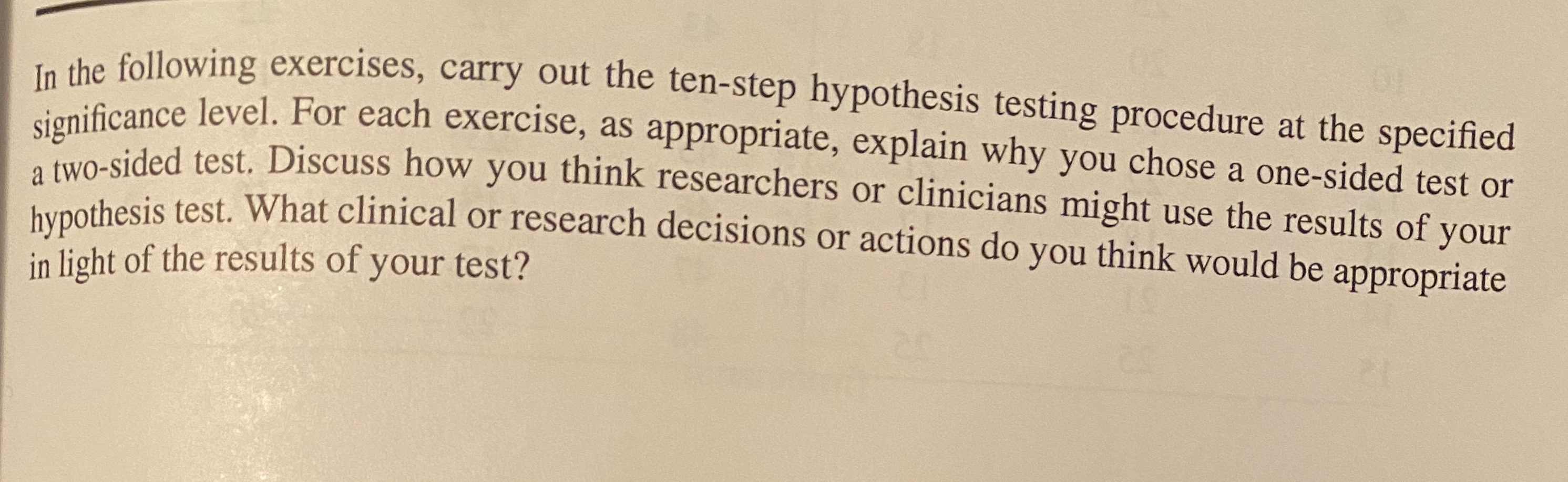 ke following exercises, carry out the ten-step hypothesis testing procedure at the specified
ifcance level. For each exercise, as appropriate, explain why you chose a one-sided test or
wO-sided test. Discuss how you think researchers or clinicians might use the results of vour
bunothesis test. What clinical or research decisions or actions do you think would be appropriate
in light of the results of your test?
