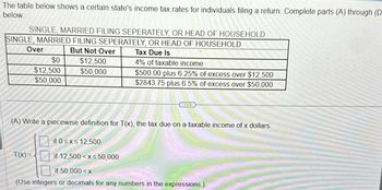 The table below shows a certain state's income tax rates for individuals filing a return. Complete parts (A) through (D
below.
SINGLE, MARRIED FILING SEPERATELY, OR HEAD OF HOUSEHOLD
SINGLE, MARRIED FILING SEPERATELY, OR HEAD OF HOUSEHOLD
Over
$0
$12,500
$50,000
But Not Over
$12,500.
$50,000
Tax Due Is
4% of taxable income
$500.00 plus 6.25% of excess over $12,500
$2843.75 plus 6.5% of excess over $50,000
(A) Write a piecewise definition for T(x), the tax due on a taxable income of x dollars.
if 0≤x≤12,500
T(x)=
if 12,500 x≤50,000
if 50,000 < x
(Use integers or decimals for any numbers in the expressions.)