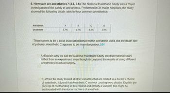 6. How safe are anesthetics? (3.1, 3.6) The National Halothane Study was a major
investigation of the safety of anesthetics. Performed in 34 major hospitals, the study
showed the following death rates for four common anesthetics:
Anesthetic
Death rate
A
1.7%
B
1.7%
C
3.4%
D
1.9%
There seems to be a clear association between the anesthetic used and the death rate
of patients. Anesthetic C appears to be more dangerous.104
A) Explain why we call the National Halothane Study an observational study
rather than an experiment, even though it compared the results of using different
anesthetics in actual surgery.
B) When the study looked at other variables that are related to a doctor's choice
of anesthetic, it found that Anesthetic C was not causing extra deaths. Explain the
concept of confounding in this context and identify a variable that might be
confounded with the doctor's choice of anesthetic.