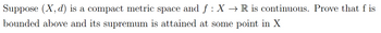 Suppose (X, d) is a compact metric space and f: X → R is continuous. Prove that f is
bounded above and its supremum is attained at some point in X