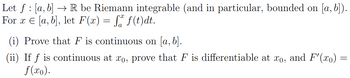 Let ƒ : [a, b] → R be Riemann integrable (and in particular, bounded on [a, b]).
For x = [a, b], let F(x) = f f(t)dt.
(i) Prove that F is continuous on [a, b].
(ii) If f is continuous at xo, prove that F is differentiable at xo, and F'(xo)
f(xo).
=