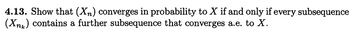 4.13. Show that (Xn) converges in probability to X if and only if every subsequence
(Xnk) contains a further subsequence that converges a.e. to X.