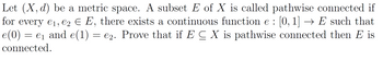 Let (X, d) be a metric space. A subset E of X is called pathwise connected if
for every €₁, €2 € E, there exists a continuous function e : [0, 1] → E such that
e (0) = e₁ and e(1) = €2. Prove that if E C X is pathwise connected then E is
connected.